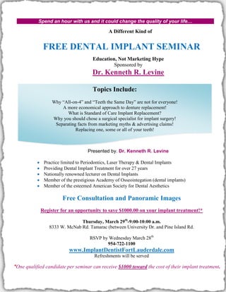 Spend an hour with us and it could change the quality of your life…

                                                A Different Kind of


                FREE DENTAL IMPLANT SEMINAR
                                        Education, Not Marketing Hype
                                                 Sponsored by
                                        Dr. Kenneth R. Levine

                                        Topics Include:
                    Why “All-on-4” and “Teeth the Same Day” are not for everyone!
                        A more economical approach to denture replacement!
                           What is Standard of Care Implant Replacement?
                    Why you should chose a surgical specialist for implant surgery!
                     Separating facts from marketing myths & advertising claims!
                               Replacing one, some or all of your teeth!



                                      Presented by. Dr. Kenneth R. Levine

               Practice limited to Periodontics, Laser Therapy & Dental Implants
               Providing Dental Implant Treatment for over 27 years
               Nationally renowned lecturer on Dental Implants
               Member of the prestigious Academy of Osseointegation (dental implants)
               Member of the esteemed American Society for Dental Aesthetics

                         Free Consultation and Panoramic Images
               Register for an opportunity to save $1000.00 on your implant treatment!*

                                Thursday, March 29th-9:00-10:00 a.m.
                  8333 W. McNab Rd. Tamarac (between University Dr. and Pine Island Rd.

                                      RSVP by Wednesday March 28th
                                             954-722-1100
                            www.ImplantDentistFortLauderdale.com
                                         Refreshments will be served

*One qualified candidate per seminar can receive $1000 toward the cost of their implant treatment.
 