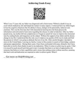 Achieving Goals Essay
When I was 17 years old, my father was diagnosed with a brain tumor. Without a doubt it was an
event which marked my life and helped me mature in many aspects. I witnessed how my father began
to lose his cognitive functions like his ability to focus, changes in his personality, behavior and
emotions. This was the first time that I felt interested in learning how the brain process the
information and motivated to learn more regarding this disease in order to help him. After my father
passed away, my mother fell into a depression so I began to search for ways to improve her emotional
state by reading books and magazines on the subject. Without the support of my father and the drastic
change in my life, I understood that the only way to improve my quality of life was to study and find
the passion to which I was going to dedicate the rest of my life. After careful thought, I decided to
move to the United States. Leaving my family, I came to this country in search of knowledge, contacts
and greater opportunities . During these years, I have been confronted with many obstacles, but I have
been able to resolve them thanks in part to my dedication. When it comes to achieving my goals, I find
it in myself to push myself until that goal it met. I consider that there is no lack of opportunities for
someone that believes in their capabilities and is aware that nothing comes without sacrifice, meaning
that hard work and dedication are required in order to achieve goals. When I
... Get more on HelpWriting.net ...
 