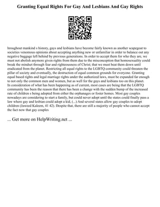 Granting Equal Rights For Gay And Lesbians And Gay Rights
hroughout mankind s history, gays and lesbians have become fairly known as another scapegoat to
societies venomous opinions about accepting anything new or unfamiliar in order to balance out any
negative baggage left behind by previous generations. In order to accept them for who they are, we
must not abolish anymore given rights from them due to the misconception that homosexuality could
break the mindset through fear and righteousness of Christ; that we must beat them down until
eradicated from the planet. Restricting all equal rights to the LGBTQ community could threaten the
pillar of society and eventually, the destruction of equal common grounds for everyone. Granting
equal based rights and legal marriage rights under the authorized laws, must be expanded far enough
to not only the common men and women, but as well for the gays and lesbians too on this planet.
In consideration of what has been happening as of current, most cases are being that the LGBTQ
community has been the reason that there has been a change with the sudden bump of the increased
rate of children s being adopted from either the orphanages or foster homes. Most gay couples
nowadays are considering to start a family, but could never adopt until the states could finally pass a
law where gay and lesbian could adopt a kid, (...) And several states allow gay couples to adopt
children (Jaweed Kaleem, 41 42). Despite that, there are still a majority of people who cannot accept
the fact now that gay couples
... Get more on HelpWriting.net ...
 