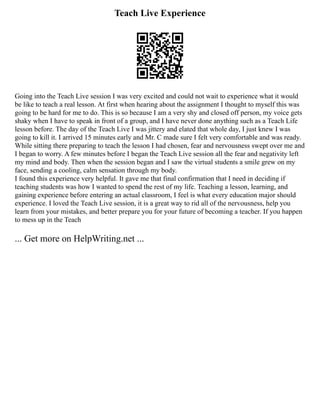 Teach Live Experience
Going into the Teach Live session I was very excited and could not wait to experience what it would
be like to teach a real lesson. At first when hearing about the assignment I thought to myself this was
going to be hard for me to do. This is so because I am a very shy and closed off person, my voice gets
shaky when I have to speak in front of a group, and I have never done anything such as a Teach Life
lesson before. The day of the Teach Live I was jittery and elated that whole day, I just knew I was
going to kill it. I arrived 15 minutes early and Mr. C made sure I felt very comfortable and was ready.
While sitting there preparing to teach the lesson I had chosen, fear and nervousness swept over me and
I began to worry. A few minutes before I began the Teach Live session all the fear and negativity left
my mind and body. Then when the session began and I saw the virtual students a smile grew on my
face, sending a cooling, calm sensation through my body.
I found this experience very helpful. It gave me that final confirmation that I need in deciding if
teaching students was how I wanted to spend the rest of my life. Teaching a lesson, learning, and
gaining experience before entering an actual classroom, I feel is what every education major should
experience. I loved the Teach Live session, it is a great way to rid all of the nervousness, help you
learn from your mistakes, and better prepare you for your future of becoming a teacher. If you happen
to mess up in the Teach
... Get more on HelpWriting.net ...
 