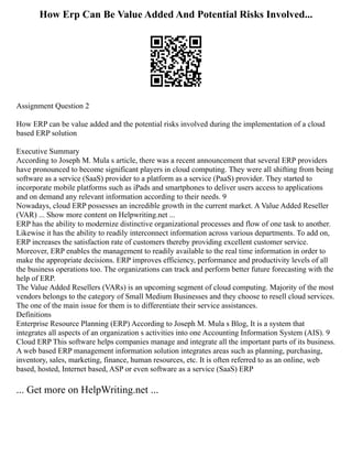 How Erp Can Be Value Added And Potential Risks Involved...
Assignment Question 2
How ERP can be value added and the potential risks involved during the implementation of a cloud
based ERP solution
Executive Summary
According to Joseph M. Mula s article, there was a recent announcement that several ERP providers
have pronounced to become significant players in cloud computing. They were all shifting from being
software as a service (SaaS) provider to a platform as a service (PaaS) provider. They started to
incorporate mobile platforms such as iPads and smartphones to deliver users access to applications
and on demand any relevant information according to their needs. 9
Nowadays, cloud ERP possesses an incredible growth in the current market. A Value Added Reseller
(VAR) ... Show more content on Helpwriting.net ...
ERP has the ability to modernize distinctive organizational processes and flow of one task to another.
Likewise it has the ability to readily interconnect information across various departments. To add on,
ERP increases the satisfaction rate of customers thereby providing excellent customer service.
Moreover, ERP enables the management to readily available to the real time information in order to
make the appropriate decisions. ERP improves efficiency, performance and productivity levels of all
the business operations too. The organizations can track and perform better future forecasting with the
help of ERP.
The Value Added Resellers (VARs) is an upcoming segment of cloud computing. Majority of the most
vendors belongs to the category of Small Medium Businesses and they choose to resell cloud services.
The one of the main issue for them is to differentiate their service assistances.
Definitions
Enterprise Resource Planning (ERP) According to Joseph M. Mula s Blog, It is a system that
integrates all aspects of an organization s activities into one Accounting Information System (AIS). 9
Cloud ERP This software helps companies manage and integrate all the important parts of its business.
A web based ERP management information solution integrates areas such as planning, purchasing,
inventory, sales, marketing, finance, human resources, etc. It is often referred to as an online, web
based, hosted, Internet based, ASP or even software as a service (SaaS) ERP
... Get more on HelpWriting.net ...
 
