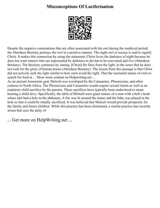 Misconceptions Of Luciferianism
Despite the negative connotations that are often associated with the owl during the medieval period,
the Aberdeen Bestiary portrays the owl in a positive manner. The night owl or noctua is said to signify
Christ. It makes this connection by using the statement; Christ loves the darkness of night because he
does not want sinners who are represented by darkness to die but to be converted and live (Aberdeen
Bestiary). The Bestiary continues by stating, [Christ] He flees from the light, in the sense that he does
not look for the glory of human praise (Aberdeen Bestiary). The lesson from this passage is that Christ
did not actively seek the light similar to how owls avoid the light. That the nocturnal nature of owls to
search for food at ... Show more content on Helpwriting.net ...
As an ancient Ammonite god, Moloch was worshiped by the Canaanites, Phoenicians, and other
cultures in North Africa. The Phoenicians and Canaanites would require sexual rituals as well as an
expiatory child sacrifice by the parents. These sacrifices have typically been understood to mean
burning a child alive. Specifically, the idols of Moloch were giant statues of a man with a bull s head
where idol had a hole in the abdomen. A fire was lit around the statue and the baby was placed in the
hole so that it could be ritually sacrificed. It was believed that Moloch would provide prosperity for
the family and future children. While this practice has been eliminated, a similar practice has recently
arisen that uses the deity of
... Get more on HelpWriting.net ...
 