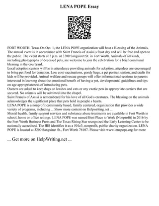 LENA POPE Essay
FORT WORTH, Texas On Oct. 1, the LENA POPE organization will host a Blessing of the Animals.
The annual event is in accordance with Saint Francis of Assisi s feast day and will be free and open to
the public. The event starts at 2 p.m. at 3200 Sanguinet St. in Fort Worth. Animals of all kinds,
including photographs of deceased pets, are welcome to join the celebration for a brief communal
blessing in the courtyard.
Local adoption centers will be in attendance providing animals for adoption, attendees are encouraged
to bring pet food for donation. Low cost vaccinations, goody bags, a pet portrait station, and crafts for
kids will be provided. Animal welfare and rescue groups will offer informational sessions to parents
interested in learning about the emotional benefit of having a pet, developmental guidelines and tips
on age appropriateness of introducing pets.
Owners are asked to keep dogs on leashes and cats or any exotic pets in appropriate carriers that are
secured. No animals will be admitted into the chapel.
Saint Francis of Assisi is remembered for his love of all God s creatures. The blessing on the animals
acknowledges the significant place that pets hold in people s hearts.
LENA POPE is a nonprofit community based, family centered, organization that provides a wide
variety of programs, including ... Show more content on Helpwriting.net ...
Mental health, family support services and substance abuse treatments are available in Fort Worth in
school, home or office settings. LENA POPE was named Best Place to Work (Nonprofit) in 2016 by
the Fort Worth Business Press and The Texas Rising Star recognized the Early Learning Center to be
nationally accredited. The IRS identifies it as a 501c3, nonprofit, public charity organization. LENA
POPE is located at 3200 Sanguinet St., Fort Worth 76107. Please visit www.lenapope.org for more
... Get more on HelpWriting.net ...
 