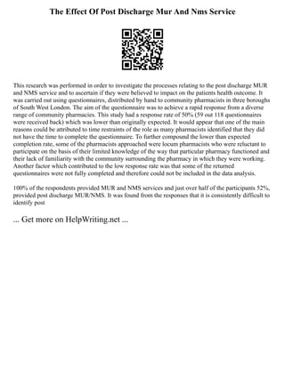 The Effect Of Post Discharge Mur And Nms Service
This research was performed in order to investigate the processes relating to the post discharge MUR
and NMS service and to ascertain if they were believed to impact on the patients health outcome. It
was carried out using questionnaires, distributed by hand to community pharmacists in three boroughs
of South West London. The aim of the questionnaire was to achieve a rapid response from a diverse
range of community pharmacies. This study had a response rate of 50% (59 out 118 questionnaires
were received back) which was lower than originally expected. It would appear that one of the main
reasons could be attributed to time restraints of the role as many pharmacists identified that they did
not have the time to complete the questionnaire. To further compound the lower than expected
completion rate, some of the pharmacists approached were locum pharmacists who were reluctant to
participate on the basis of their limited knowledge of the way that particular pharmacy functioned and
their lack of familiarity with the community surrounding the pharmacy in which they were working.
Another factor which contributed to the low response rate was that some of the returned
questionnaires were not fully completed and therefore could not be included in the data analysis.
100% of the respondents provided MUR and NMS services and just over half of the participants 52%,
provided post discharge MUR/NMS. It was found from the responses that it is consistently difficult to
identify post
... Get more on HelpWriting.net ...
 