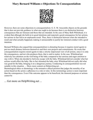 Mary Bernard Williams s Objections To Consequentialism
However, there are some objections to consequentialism. G. E. M. Anscombe objects on the grounds
that it does not provide guidance in what one ought to do because there is no distinction between
consequences that are foreseen and those that are intended. In the case of Mary Beth Whitehead, it is
evident that although she held on to good intentions and expected a good consequence for her actions,
her actions in fact led to an unpleasant result. Thus, there is distinction between what she intended to
result and what actually happened, making it unreasonable to justify her immoral conduct with a good
intention.
Bernard Williams also argued that consequentialism is alienating because it requires moral agents to
put too much distance between themselves and their own projects and commitments. He wrote that
consequentialism requires moral agents to take a strictly impersonal view of all actions, since it is only
the consequences, and not who produces them, that is said to matter. In the case, Whitehead put
relatively less attention on the well being of the baby compared to her anxious and eager emotion to
stay with it. When she decided to furtively escape with the baby, Whitehead did not consider what her
actions would effect the baby. She in fact alienated the baby since Whitehead did not really did what
was good for the baby, bringing it on a dangerous journey. Conducting in consequentialism was not
suitable in this situation. ... Show more content on Helpwriting.net ...
Deontological ethics or deontology is the normative ethical position that judges the morality of an
action based on the action s adherence to a rule or rules. In this terminology action is more important
than the consequences. Even if the outcome appears to be beneficial, the immoral purposes or actions
cannot be
... Get more on HelpWriting.net ...
 