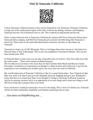 Visit To Temecula, California
I chose Temecula, California because I have always dreamed to visit Temecula. Temecula, California,
a Large city in the southwestern region of the state, is known for skating, wineries, and shopping.
Temecula also has a lot of historical sites to visit. This would be an educational and fun trip.
There is many historical sites in Temecula, California for instance Old Town Temecula, Peltzer farm,
Temecula berry company, and Old Town Temecula jail you know the little things that Temecula is
known for. These sites are all small individual historic structures, but they re what makes up
Temecula.
Temecula is a large city of 106,780 people. That is a lot bigger than what I am use to, Ste.Genevieve,
Missouri there is only 4,405 people. That is not a lot compared to Temecula California. This city has
been around since 1859.
In Temecula there is many tours you can take. Especially tours of wineries. They have other tours like
the scuba center, ... Show more content on Helpwriting.net ...
The two that are not an hour or two away they are San Clemente State Beach and Beacon s beach.
Personally I would drive to long beach even though it is about an hour and a half away. I d go for the
experience to see something you wouldn t get to see every time you went to California.
My overall impression of Temecula, California is that it is a great family place. Also I figured out that
there was more to do than to just go to the skatepark and to go shopping and get a new skateboard. I
notice that there is so much more than I even thought of. Going to Temecula, California would not
only be an amazing vacation, but it is an opportunity to try new things and to learn new things as well.
Old Town Temecula is going to blow your mind.
So in conclusion I would give temecula a 4 out of 5 star rating. This is more of a family city. Temecula
will be my future destination. Hopefully your families could enjoy this at some
... Get more on HelpWriting.net ...
 