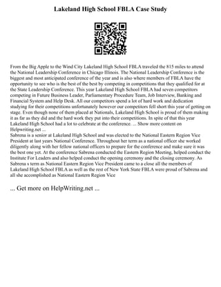 Lakeland High School FBLA Case Study
From the Big Apple to the Wind City Lakeland High School FBLA traveled the 815 miles to attend
the National Leadership Conference in Chicago Illinois. The National Leadership Conference is the
biggest and most anticipated conference of the year and is also where members of FBLA have the
opportunity to see who is the best of the best by competing in competitions that they qualified for at
the State Leadership Conference. This year Lakeland High School FBLA had seven competitors
competing in Future Business Leader, Parliamentary Procedure Team, Job Interview, Banking and
Financial System and Help Desk. All our competitors spend a lot of hard work and dedication
studying for their competitions unfortunately however our competitors fell short this year of getting on
stage. Even though none of them placed at Nationals, Lakeland High School is proud of them making
it as far as they did and the hard work they put into their competitions. In spite of that this year
Lakeland High School had a lot to celebrate at the conference. ... Show more content on
Helpwriting.net ...
Sabrena is a senior at Lakeland High School and was elected to the National Eastern Region Vice
President at last years National Conference. Throughout her term as a national officer she worked
diligently along with her fellow national officers to prepare for the conference and make sure it was
the best one yet. At the conference Sabrena conducted the Eastern Region Meeting, helped conduct the
Institute For Leaders and also helped conduct the opening ceremony and the closing ceremony. As
Sabrena s term as National Eastern Region Vice President came to a close all the members of
Lakeland High School FBLA as well as the rest of New York State FBLA were proud of Sabrena and
all she accomplished as National Eastern Region Vice
... Get more on HelpWriting.net ...
 