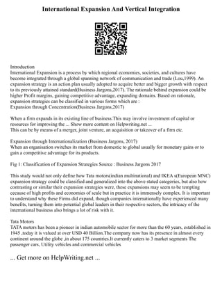 International Expansion And Vertical Integration
Introduction
International Expansion is a process by which regional economies, societies, and cultures have
become integrated through a global spanning network of communication and trade (Lou,1999). An
expansion strategy is an action plan usually adopted to acquire better and bigger growth with respect
to its previously attained standard(Business Jargons,2017). The rationale behind expansion could be
higher Profit margins, gaining competitive advantage, expanding domains. Based on rationale,
expansion strategies can be classified in various forms which are :
Expansion through Concentration(Business Jargons,2017)
When a firm expands in its existing line of business.This may involve investment of capital or
resources for improving the ... Show more content on Helpwriting.net ...
This can be by means of a merger, joint venture, an acquisition or takeover of a firm etc.
Expansion through Internationalization (Business Jargons, 2017)
When an organisation switches its market from domestic to global usually for monetary gains or to
gain a competitive advantage for its products.
Fig 1: Classification of Expansion Strategies Source : Business Jargons 2017
This study would not only define how Tata motors(indian multinational) and IKEA s(European MNC)
expansion strategy could be classified and generalized into the above stated categories, but also how
contrasting or similar their expansion strategies were, these expansions may seem to be tempting
cecause of high profits and economies of scale but in practice it is immensely complex. It is important
to understand why these Firms did expand, though companies internationally have experienced many
benefits, turning them into potential global leaders in their respective sectors, the intricacy of the
international business also brings a lot of risk with it.
Tata Motors
TATA motors has been a pioneer in indian automobile sector for more than the 60 years, established in
1945 ,today it is valued at over USD 40 Billion.The company now has its presence in almost every
continent around the globe ,in about 175 countries.It currently caters to 3 market segments The
passenger cars, Utility vehicles and commercial vehicles
... Get more on HelpWriting.net ...
 