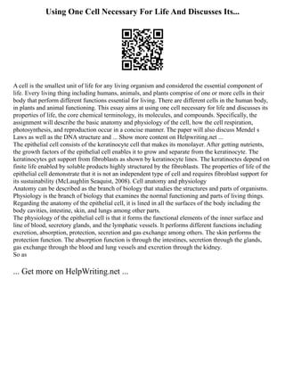 Using One Cell Necessary For Life And Discusses Its...
A cell is the smallest unit of life for any living organism and considered the essential component of
life. Every living thing including humans, animals, and plants comprise of one or more cells in their
body that perform different functions essential for living. There are different cells in the human body,
in plants and animal functioning. This essay aims at using one cell necessary for life and discusses its
properties of life, the core chemical terminology, its molecules, and compounds. Specifically, the
assignment will describe the basic anatomy and physiology of the cell, how the cell respiration,
photosynthesis, and reproduction occur in a concise manner. The paper will also discuss Mendel s
Laws as well as the DNA structure and ... Show more content on Helpwriting.net ...
The epithelial cell consists of the keratinocyte cell that makes its monolayer. After getting nutrients,
the growth factors of the epithelial cell enables it to grow and separate from the keratinocyte. The
keratinocytes get support from fibroblasts as shown by keratinocyte lines. The keratinoctes depend on
finite life enabled by soluble products highly structured by the fibroblasts. The properties of life of the
epithelial cell demonstrate that it is not an independent type of cell and requires fibroblast support for
its sustainability (McLaughlin Seaquist, 2008). Cell anatomy and physiology
Anatomy can be described as the branch of biology that studies the structures and parts of organisms.
Physiology is the branch of biology that examines the normal functioning and parts of living things.
Regarding the anatomy of the epithelial cell, it is lined in all the surfaces of the body including the
body cavities, intestine, skin, and lungs among other parts.
The physiology of the epithelial cell is that it forms the functional elements of the inner surface and
line of blood, secretory glands, and the lymphatic vessels. It performs different functions including
excretion, absorption, protection, secretion and gas exchange among others. The skin performs the
protection function. The absorption function is through the intestines, secretion through the glands,
gas exchange through the blood and lung vessels and excretion through the kidney.
So as
... Get more on HelpWriting.net ...
 