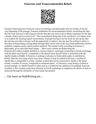 Emerson And Transcendentalist Beliefs
I found it interesting how Emerson weaves his theology and philosophy into his writing. From the
very beginning of the passage, Emerson establishes his transcendentalist beliefs, reconciling the idea
that the wide universe is full of good with the idea that one must work to obtain sustenance by the idea
a tenant s land is given to him to till . This reconciliation being that in his worldview evil cannot exist,
so to explain the seeming logical inconsistency of people having to toil for food, he sets up the idea
the universe provides everyone with the opportunity to achieve, but one must be willing to utilize it.
The idea of transcending coming about through labor can be seen in the way transcendentalists tried to
establish a utopian society and to perfect mankind. The natural world, according to Emerson s
philosophy, gives each individual unique ... Show more content on Helpwriting.net ...
Emerson also makes multiple parallels to various religions, seemingly connecting to Greek mythology
with the phase trust thyself , comparable to the phrase know thyself which is associated with the
Apollo temple at Delphi. If Emerson is making a reference to Greek philosophy to establish his
beliefs, then the iron string which every heart vibrates to may be related to the lyre, a symbol of
Apollo that is comparable to a harp. Another symbol that can be connected to Apollo is the laurel
wreath, a symbol of victory, comparable to immortal palms , in Emerson s essay being a symbol of
eternal triumph. As Apollo himself is often used as a symbol for the ambitions of mankind, Emerson
would be in this scenario using these allusions to Greek mythology to emphasize the ability of man to
transcend through the utilization of what nature has granted
... Get more on HelpWriting.net ...
 