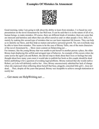 Examples Of Mistakes In Atonement
Good morning, today I am going to talk about the ability to learn from mistakes. I ve based my oral
presentation on the novel Atonement by Ian McEwan. It can be said that it is in the nature of all of us,
human beings, to make mistakes. Of course, there are different kinds of mistakes; there are some that
are innocent and harmless and others that can affect ourselves and/ or other people s lives. Still, it is
mainly by making this second type of mistakes that we can learn important life lessons. They can help
us to identify our flaws, and thus help us mature and achieve personal growth. Yet, not everybody may
be able to learn from mistakes. This seems to be the case of Briony Tallis, one of the main characters
of the novel Atonement by ... Show more content on Helpwriting.net ...
For instance, like the young Briony that was unable to put herself in another person s place, the older
Briony kept displaying this selfish and arrogant type of behavior. An example of this occurs when she
came across the aged Lola and Robert, she did not stop to think about their lives or feelings but only
thought about how many years more it would take to publish her book as this couple should be dead
before publishing it for a question of avoiding legal problems. Briony realized that she would outlive
Robert, yet Lola will definitely outlive her . Also, Briony unconsciously admitted her lack of change
when she expressed when reflecting about herself that busy, priggish, conceited little girl [...]was not
dead... . Thus, despite all the years that passed, Briony was incapable to achieve enough maturation to
rectify her
... Get more on HelpWriting.net ...
 
