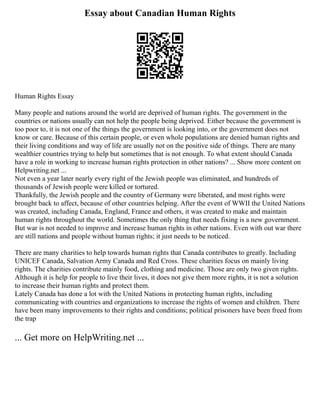 Essay about Canadian Human Rights
Human Rights Essay
Many people and nations around the world are deprived of human rights. The government in the
countries or nations usually can not help the people being deprived. Either because the government is
too poor to, it is not one of the things the government is looking into, or the government does not
know or care. Because of this certain people, or even whole populations are denied human rights and
their living conditions and way of life are usually not on the positive side of things. There are many
wealthier countries trying to help but sometimes that is not enough. To what extent should Canada
have a role in working to increase human rights protection in other nations? ... Show more content on
Helpwriting.net ...
Not even a year later nearly every right of the Jewish people was eliminated, and hundreds of
thousands of Jewish people were killed or tortured.
Thankfully, the Jewish people and the country of Germany were liberated, and most rights were
brought back to affect, because of other countries helping. After the event of WWII the United Nations
was created, including Canada, England, France and others, it was created to make and maintain
human rights throughout the world. Sometimes the only thing that needs fixing is a new government.
But war is not needed to improve and increase human rights in other nations. Even with out war there
are still nations and people without human rights; it just needs to be noticed.
There are many charities to help towards human rights that Canada contributes to greatly. Including
UNICEF Canada, Salvation Army Canada and Red Cross. These charities focus on mainly living
rights. The charities contribute mainly food, clothing and medicine. Those are only two given rights.
Although it is help for people to live their lives, it does not give them more rights, it is not a solution
to increase their human rights and protect them.
Lately Canada has done a lot with the United Nations in protecting human rights, including
communicating with countries and organizations to increase the rights of women and children. There
have been many improvements to their rights and conditions; political prisoners have been freed from
the trap
... Get more on HelpWriting.net ...
 