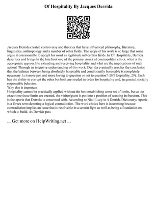 Of Hospitality By Jacques Derrida
Jacques Derrida created controversy and theories that have influenced philosophy, literature,
linguistics, anthropology and a number of other fields. The scope of his work is so large that some
argue it unreasonable to accept his word as legitimate in0 certain fields. In Of Hospitality, Derrida
describes and brings to the forefront one of the primary issues of cosmopolitan ethics; what is the
appropriate approach to extending and receiving hospitality and what are the implications of such
action? Through an intensive understanding of this work, Derrida eventually reaches the conclusion
that the balance between being absolutely hospitable and conditionally hospitable is completely
necessary. Is it more just and more loving to question or not to question? (Of Hospitality, 29). Each
has the ability to corrupt the other but both are needed in order for hospitality and, in general, socially
responsible behavior.
Why this is important
Hospitality cannot be practically applied without the host establishing some set of limits, but at the
exact time these limits are created, the visitor/guest is put into a position of wanting in freedom. This
is the aporia that Derrida is concerned with. According to Niall Lucy in A Derrida Dictionary; Aporia
is a Greek term denoting a logical contradiction. The word choice here is interesting because
contradiction implies an issue that is resolvable in a certain light as well as being a foundation on
which to build. As Derrida puts
... Get more on HelpWriting.net ...
 