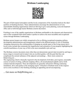 Brisbane Landscaping
The part of Sub tropical atmosphere and the lovely components of the Australian land are the ideal
qualities of finishing business. These administrations encourage the administrations of very
unmistakable finishing organizations which are thriving to give scene planning, scene development
office and so forth through master Brisbane exterior decorators.
Finishing is one of the capable organizations in Brisbane attributable to the elements and characteristic
style of this wonderful land which makes it perfect to achieve the most incredible and exceptional
scenes through Brisbane Landscaping.
Brisbane greens keepers are widely recognized as far as offering exceptional arranging outlines,
development administrations and arrangements related to the different points of view of finishing.
Arranging characterizes the craftsmanship of changing an outside space of the living reason into a
lovely scene include that commends the magnificence and estimation of your property highlighting the
colorful tastefulness of your way of life in the most remarkable style and way.
The Brisbane exterior decorators more often than not demonstrate special slant towards by and large a
messy range to research and revamp it into an excellent garden, with the goal that they can
compliment the normal substance of the adjacent surroundings ... Show more content on
Helpwriting.net ...
The engineering which is basically required in the development of dividers, pool regions, reasonable
courses of action of sitting, sufficient stopping offices, all around planned asphalts and so forth
contains hard development. These developments are generally utilized for offering continuing
installation, drive and quality to the arranging region. Utilization of brilliant stock in this respects
serves extra excellence to the finishing including an appealling and all encompassing
... Get more on HelpWriting.net ...
 