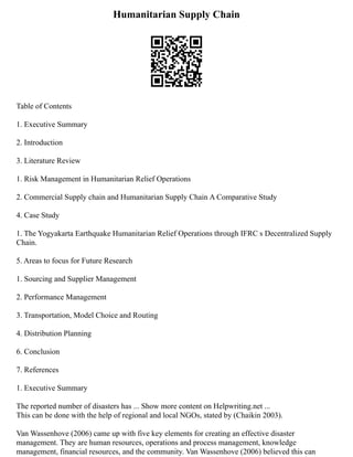 Humanitarian Supply Chain
Table of Contents
1. Executive Summary
2. Introduction
3. Literature Review
1. Risk Management in Humanitarian Relief Operations
2. Commercial Supply chain and Humanitarian Supply Chain A Comparative Study
4. Case Study
1. The Yogyakarta Earthquake Humanitarian Relief Operations through IFRC s Decentralized Supply
Chain.
5. Areas to focus for Future Research
1. Sourcing and Supplier Management
2. Performance Management
3. Transportation, Model Choice and Routing
4. Distribution Planning
6. Conclusion
7. References
1. Executive Summary
The reported number of disasters has ... Show more content on Helpwriting.net ...
This can be done with the help of regional and local NGOs, stated by (Chaikin 2003).
Van Wassenhove (2006) came up with five key elements for creating an effective disaster
management. They are human resources, operations and process management, knowledge
management, financial resources, and the community. Van Wassenhove (2006) believed this can
 