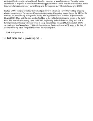 produce effective results by handling all these key elements in a perfect manner. The agile supply
chain model is proposed as much humanitarian supply chain has a short and unstable existence. Since
they work between emergency aid and long term development aid (Oloruntoba and gray 2006).
Richey (2009) came up with four theoretical perspectives which can support to build up effective
disaster management. They are the Communication theory, Competing values theory, the RBV of the
firm and the Relationship management theory. The Rights theory was followed by (Beamon and
Balcik 2008). They said the right goods should go to the right place to the right person at the right
time. The humanitarian supply chain lacks back in planning and collaboration. They also lack in
having military influence which involves in a step back in their process (MClachlin et al, 2009).
According to Van Wassenhove (2006), the humanitarian faces much more difficulties at the time of
disaster recovery when compared to normal business logistics.
1. Risk Management in
... Get more on HelpWriting.net ...
 