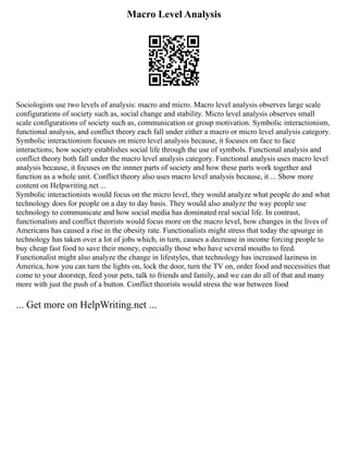 Macro Level Analysis
Sociologists use two levels of analysis: macro and micro. Macro level analysis observes large scale
configurations of society such as, social change and stability. Micro level analysis observes small
scale configurations of society such as, communication or group motivation. Symbolic interactionism,
functional analysis, and conflict theory each fall under either a macro or micro level analysis category.
Symbolic interactionism focuses on micro level analysis because, it focuses on face to face
interactions; how society establishes social life through the use of symbols. Functional analysis and
conflict theory both fall under the macro level analysis category. Functional analysis uses macro level
analysis because, it focuses on the innner parts of society and how these parts work together and
function as a whole unit. Conflict theory also uses macro level analysis because, it ... Show more
content on Helpwriting.net ...
Symbolic interactionists would focus on the micro level, they would analyze what people do and what
technology does for people on a day to day basis. They would also analyze the way people use
technology to communicate and how social media has dominated real social life. In contrast,
functionalists and conflict theorists would focus more on the macro level, how changes in the lives of
Americans has caused a rise in the obesity rate. Functionalists might stress that today the upsurge in
technology has taken over a lot of jobs which, in turn, causes a decrease in income forcing people to
buy cheap fast food to save their money, especially those who have several mouths to feed.
Functionalist might also analyze the change in lifestyles, that technology has increased laziness in
America, how you can turn the lights on, lock the door, turn the TV on, order food and necessities that
come to your doorstep, feed your pets, talk to friends and family, and we can do all of that and many
more with just the push of a button. Conflict theorists would stress the war between food
... Get more on HelpWriting.net ...
 