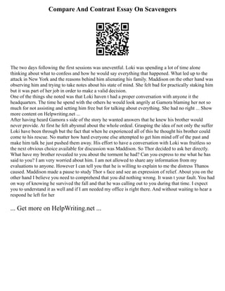 Compare And Contrast Essay On Scavengers
The two days following the first sessions was uneventful. Loki was spending a lot of time alone
thinking about what to confess and how he would say everything that happened. What led up to the
attack in New York and the reasons behind him alienating his family. Maddison on the other hand was
observing him and trying to take notes about his state of mind. She felt bad for practically staking him
but it was part of her job in order to make a valid decision.
One of the things she noted was that Loki haven t had a proper conversation with anyone it the
headquarters. The time he spend with the others he would look angrily at Gamora blaming her not so
much for not assisting and setting him free but for talking about everything. She had no right ... Show
more content on Helpwriting.net ...
After having heard Gamora s side of the story he wanted answers that he knew his brother would
never provide. At first he felt abysmal about the whole ordeal. Grasping the idea of not only the suffer
Loki have been through but the fact that when he experienced all of this he thought his brother could
come to his rescue. No matter how hard everyone else attempted to get him mind off of the past and
make him talk he just pushed them away. His effort to have a conversation with Loki was fruitless so
the next obvious choice available for discussion was Maddison. So Thor decided to ask her directly.
What have my brother revealed to you about the torment he had? Can you express to me what he has
said to you? I am very worried about him. I am not allowed to share any information from my
evaluations to anyone. However I can tell you that he is willing to explain to me the distress Thanos
caused. Maddison made a pause to study Thor s face and see an expression of relief. About you on the
other hand I believe you need to comprehend that you did nothing wrong. It wasn t your fault. You had
on way of knowing he survived the fall and that he was calling out to you during that time. I expect
you to understand it as well and if I am needed my office is right there. And without waiting to hear a
respond he left for her
... Get more on HelpWriting.net ...
 