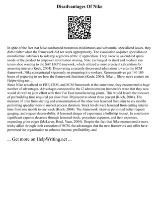 Disadvantages Of Nike
In spite of the fact that Nike confronted monstrous misfortunes and substantial specialized issues, they
didn t falter when the framework did not work appropriately. The association acquired specialists to
manufacture databases to sidestep segments of the i2 application. They likewise assembled spans
inside of the product to empower information sharing. Nike exchanged its short and medium ran
tennis shoe wanting to the SAP ERP framework, which utilized a more prescient calculation for
assessing interest (Koch, 2004). Discovering a recently discovered admiration towards the SCM
framework, Nike concentrated vigorously on preparing it s workers. Representatives got 140 180
hours of preparing to see how the framework functions (Koch, 2004). Nike ... Show more content on
Helpwriting.net ...
Since Nike actualized an ERP, CRM, and SCM framework at the same time, they encountered a huge
number of advantages. Advantages connected to the i2 administration framework were that they now
would do well to joint effort with their Far East manufacturing plants. This would lessen the measure
of pre building time required per shoe from 30 percent to about three percent (Koch, 2004). The
measure of time from starting and consummation of the shoe was lessened from nine to six months
permitting speedier item to market process duration. Stock levels were lessened from cutting interim
time from one month to one week (Koch, 2004). The framework likewise permitted better request
gauging, and request deceivability. A lessened danger of experience a bullwhip impact. In conclusion
significant expense decrease through lessened stock, procedure expenses, and item expenses,
expanding gross edges (McLaren, Head, Yuan, 2004). Despite the fact that Nike encountered a more
tricky affair through their execution of SCM, the advantages that the new framework and offer have
permitted the organization to enhance income, profitability, and
... Get more on HelpWriting.net ...
 
