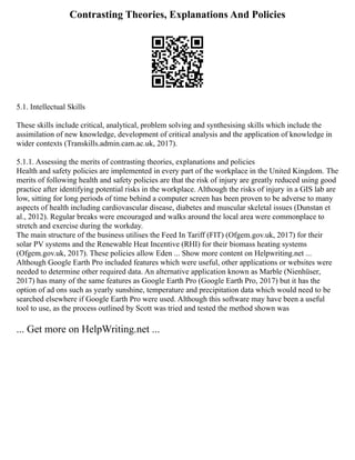 Contrasting Theories, Explanations And Policies
5.1. Intellectual Skills
These skills include critical, analytical, problem solving and synthesising skills which include the
assimilation of new knowledge, development of critical analysis and the application of knowledge in
wider contexts (Transkills.admin.cam.ac.uk, 2017).
5.1.1. Assessing the merits of contrasting theories, explanations and policies
Health and safety policies are implemented in every part of the workplace in the United Kingdom. The
merits of following health and safety policies are that the risk of injury are greatly reduced using good
practice after identifying potential risks in the workplace. Although the risks of injury in a GIS lab are
low, sitting for long periods of time behind a computer screen has been proven to be adverse to many
aspects of health including cardiovascular disease, diabetes and muscular skeletal issues (Dunstan et
al., 2012). Regular breaks were encouraged and walks around the local area were commonplace to
stretch and exercise during the workday.
The main structure of the business utilises the Feed In Tariff (FIT) (Ofgem.gov.uk, 2017) for their
solar PV systems and the Renewable Heat Incentive (RHI) for their biomass heating systems
(Ofgem.gov.uk, 2017). These policies allow Eden ... Show more content on Helpwriting.net ...
Although Google Earth Pro included features which were useful, other applications or websites were
needed to determine other required data. An alternative application known as Marble (Nienhüser,
2017) has many of the same features as Google Earth Pro (Google Earth Pro, 2017) but it has the
option of ad ons such as yearly sunshine, temperature and precipitation data which would need to be
searched elsewhere if Google Earth Pro were used. Although this software may have been a useful
tool to use, as the process outlined by Scott was tried and tested the method shown was
... Get more on HelpWriting.net ...
 