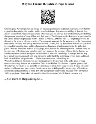 Why Dr. Thomas B. Welch s Grape Is Good
Grape is good Advertisements are posted for business promotions and target awareness. They help to
expand the knowledge of a product and its benefits in hopes that someone will buy it, but ads don t
always tell the truth. Welch s began over a 140 years ago, not only do they produce fruit juice but they
also produce a variety of jams, jellies, and fruit snacks, The first grape juice known to be processed in
the United States was produced by Dr. Thomas B. Welch,... (Morris, Par. 1). The grape juice was an
alternative for wine in religion practices, Their product was used for the sacrament on the Communion
table of the Vineland New Jersey Methodist Church (Morris, Par. 1). Since then Welch s has continued
to expand through the states and in other countries, becoming a leading competitor for kid s fruit
juices. Welch s ad tells us that it is 100% grape juice , there is no added sugar ever , and that there are
two servings of fruit in every glass but many may question the accuracy of these labels. Parents are
lured to buy their children fruit juice because there is a lack of knowledge. Although Welch s may
have actual benefits, research will help parents to understand the importance of real fruits and to cut
back their children s sugar in take. ... Show more content on Helpwriting.net ...
When I was little my parents never gave me much juice, it was water, milk, and a glass of juice
(maybe) every day. Instead we always had fruits in the kitchen, like banana s, apples, grapes, and
strawberries. However, as we got older we continued to drink more juice because it was a lot easier
and we could make our own choices. Studies show that as kids get older the servings of fruit in an
adulthood diet become little to none. But after doing much research and buying a bottle of Welch s
100% grape juice I have taken into consideration the amount of juice I should consume in a
... Get more on HelpWriting.net ...
 