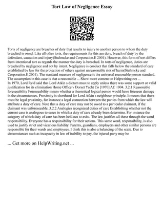 Tort Law of Negligence Essay
Torts of negligence are breaches of duty that results to injury to another person to whom the duty
breached is owed. Like all other torts, the requirements for this are duty, breach of duty by the
defendant, causation and injury(Stuhmcke and Corporation.E 2001). However, this form of tort differs
from intentional tort as regards the manner the duty is breached. In torts of negligence, duties are
breached by negligence and not by intent. Negligence is conduct that falls below the standard of care
established by law for the protection of others against unreasonable risk of harm(Stuhmcke and
Corporation.E 2001). The standard measure of negligence is the universal reasonable person standard.
The assumption in this case is that a reasonable ... Show more content on Helpwriting.net ...
In 1970, Lord Reid said that Lord Atkin s dictum must to apply unless there was some support or valid
justification for its elimination Home Office v Dorset Yacht Co [1970] AC 1004. 3.2.1 Reasonable
foreseeability Foreseeability means whether a theoretical logical person would have foreseen damage
in the circumstances. Proximity is shorthand for Lord Atkin s neighbour principle. It means that there
must be legal proximity, for instance a legal connection between the parties from which the law will
attribute a duty of care. Note that a duty of care may not be owed to a particular claimant, if the
claimant was unforeseeable. 3.2.2 Analogies recognized duties of care Establishing whether not the
current case is analogous to cases in which a duty of care already been determine. For instance the
category of which duty of care has been held not to exist. The law justifies all these through the word
responsibility. Everyone has a responsibility for their actions. This same word, responsibility, is also
used to justify strict and vicarious liability. Parents, guardians, employers and other similar persons are
responsible for their wards and employees. I think this is also a balancing of the scale. Due to
circumstances such as incapacity in law of inability to pay, the injured party may be
... Get more on HelpWriting.net ...
 