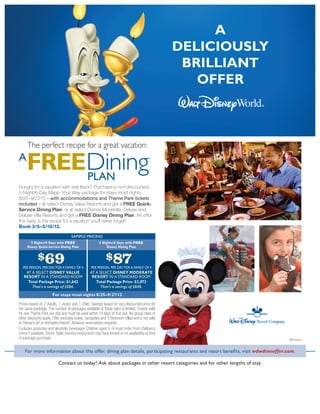 A
                                                                                                deliciously
                                                                                                 brilliant
                                                                                                   offer



     The perfect recipe for a great vacation:
A
     FREE PLAN
Hungry for a vacation with real flavor? Purchase a non-discounted
5-Night/6-Day Magic Your Way package for stays most nights
8/25–9/27/12 – with accommodations and Theme Park tickets
included – at select Disney Value Resorts and get a FREE Quick-
Service Dining Plan, or at select Disney Moderate, Deluxe and
Deluxe Villa Resorts and get a FREE Disney Dining Plan. An offer
this tasty is the recipe for a vacation you’ll never forget!
Book 3/5–5/18/12.

                                   SAMPLE PRICING
       5 Nights/6 Days with FREE                      5 Nights/6 Days with FREE
     Disney Quick-Service Dining Plan                      Disney Dining Plan


             $69                                           $87
  PER PERSON, PER DAY FOR A FAMILY OF 4          PER PERSON, PER DAY FOR A FAMILY OF 4
    At a Select Disney VALUE                    At a Select Disney MODERATE
   Resort In a Standard Room                     Resort In a Standard Room
     Total Package Price: $1,642                   Total Package Price: $2,073
       That’s a savings of $584.                      That’s a savings of $848.
                      For stays most nights 8/25–9/27/12

Prices based on 2 Adults, 1 Junior and 1 Child. Savings based on non-discounted price for
the same package. The number of packages available at these rates is limited. Tickets valid
for one Theme Park per day and must be used within 14 days of first use. No group rates or
other discounts apply. Offer excludes suites, campsites and 3-Bedroom Villas and is not valid
at Disney’s Art of Animation Resort. Advance reservations required.
Excludes gratuities and alcoholic beverages Children ages 3–9 must order from children’s
menu if available. Some Table-Service restaurants may have limited or no availability at time
of package purchase.                                                                                                               ©Disney


    For more information about this offer, dining plan details, participating restaurants and resort benefits, visit wdwdineoffer.com.

                          Contact us today! Ask about packages in other resort categories and for other lengths of stay.

                                                          Mickey's Dream Vacations
                                                  Jenn Harris - my services are always FREE!
                                                    www.facebook.com/MouseCoachJenn
                                              540.293.5132 jenn@mickeysdreamvacations.com
 