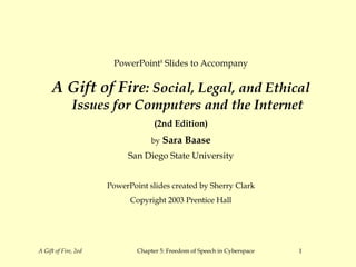 PowerPoint® Slides to Accompany

     A Gift of Fire: Social, Legal, and Ethical
              Issues for Computers and the Internet
                                    (2nd Edition)
                                   by   Sara Baase
                           San Diego State University


                      PowerPoint slides created by Sherry Clark
                            Copyright 2003 Prentice Hall




A Gift of Fire, 2ed           Chapter 5: Freedom of Speech in Cyberspace   1
 