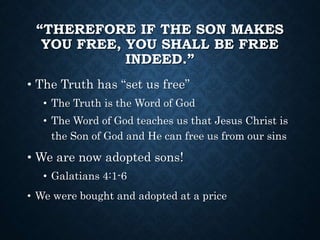 “THEREFORE IF THE SON MAKES 
YOU FREE, YOU SHALL BE FREE 
INDEED.” 
• The Truth has “set us free” 
• The Truth is the Word of God 
• The Word of God teaches us that Jesus Christ is 
the Son of God and He can free us from our sins 
• We are now adopted sons! 
• Galatians 4:1-6 
• We were bought and adopted at a price 
 