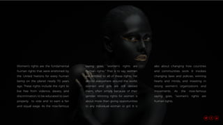Women’s rights are the fundamental
human rights that were enshrined by
the United Nations for every human
being on the planet nearly 70 years
ago. These rights include the right to
live free from violence, slavery, and
discrimination; to be educated to own
property to vote and to earn a fair
and equal wage. As the now-famous
saying goes, “women’s rights are
human rights.” That is to say, women
are entitled to all of these rights. Yet
almost everywhere around the world,
women and girls are still denied
them, often simply because of their
gender. Winning rights for women is
about more than giving opportunities
to any individual woman or girl. It is
also about changing how countries
and communities work. It involves
changing laws and policies, winning
hearts and minds, and investing in
strong women’s organizations and
movements. As the now-famous
saying goes, “women’s rights are
human rights.
 
