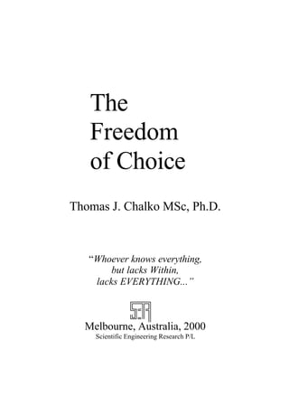 The
Freedom
of Choice
Thomas J. Chalko MSc, Ph.D.
“Whoever knows everything,
but lacks Within,
lacks EVERYTHING...”
Melbourne, Australia, 2000
Scientific Engineering Research P/L
 