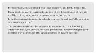 ◦ For minor harm, Mill recommends only social disapproval and not the force of law.
◦ People should be ready to tolerate different ways of life, different points of view, and
the different interests, so long as they do not cause harm to others.
◦ In the Constitutional discussions in India, the term used for such justifiable constraints
is ‘reasonable restrictions’.
◦ The restrictions maybe there but they must be reasonable , i.e., capable of being
defended by reason, not effective, not out of proportion to the action being restricted,
since then it would impinge on the general condition of freedom in society.
 
