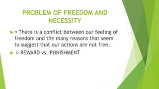PROBLEM OF FREEDOM AND
NECESSITY
 There is a conflict between our feeling of
freedom and the many reasons that seem
to suggest that our actions are not free.
 REWARD vs. PUNISHMENT
 