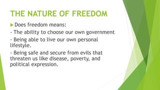THE NATURE OF FREEDOM
 Does freedom means:
- The ability to choose our own government
- Being able to live our own personal
lifestyle.
- Being safe and secure from evils that
threaten us like disease, poverty, and
political expression.
 