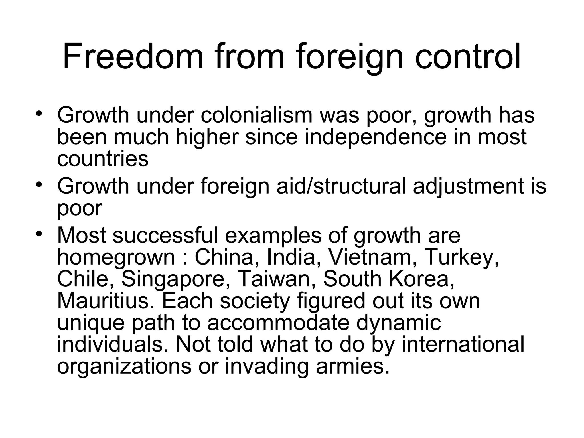 Freedom from foreign control
• Growth under colonialism was poor, growth has
been much higher since independence in most
countries
• Growth under foreign aid/structural adjustment is
poor
• Most successful examples of growth are
homegrown : China, India, Vietnam, Turkey,
Chile, Singapore, Taiwan, South Korea,
Mauritius. Each society figured out its own
unique path to accommodate dynamic
individuals. Not told what to do by international
organizations or invading armies.
 