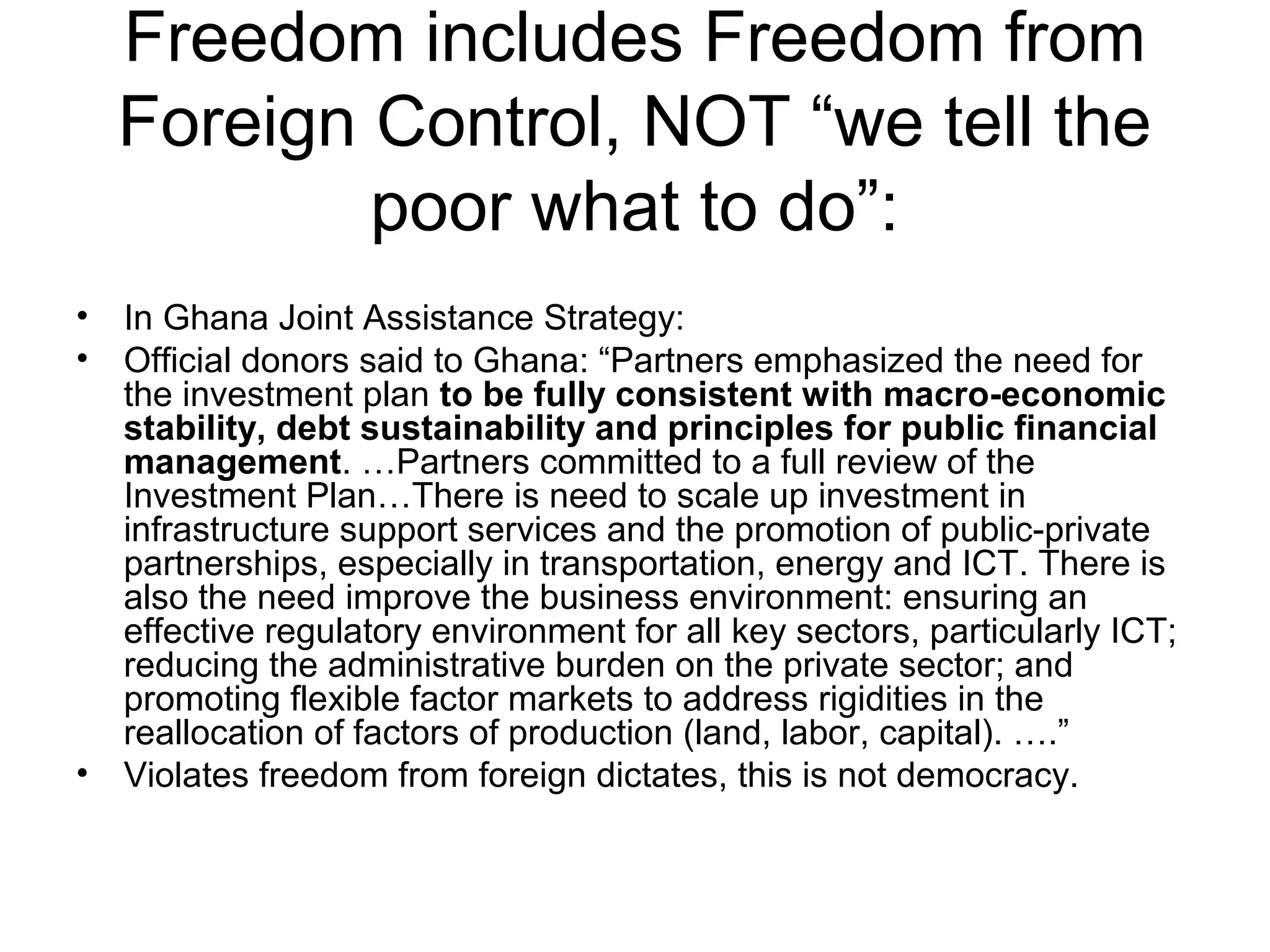Freedom includes Freedom from
Foreign Control, NOT “we tell the
poor what to do”:
• In Ghana Joint Assistance Strategy:
• Official donors said to Ghana: “Partners emphasized the need for
the investment plan to be fully consistent with macro-economic
stability, debt sustainability and principles for public financial
management. …Partners committed to a full review of the
Investment Plan…There is need to scale up investment in
infrastructure support services and the promotion of public-private
partnerships, especially in transportation, energy and ICT. There is
also the need improve the business environment: ensuring an
effective regulatory environment for all key sectors, particularly ICT;
reducing the administrative burden on the private sector; and
promoting flexible factor markets to address rigidities in the
reallocation of factors of production (land, labor, capital). ….”
• Violates freedom from foreign dictates, this is not democracy.
 