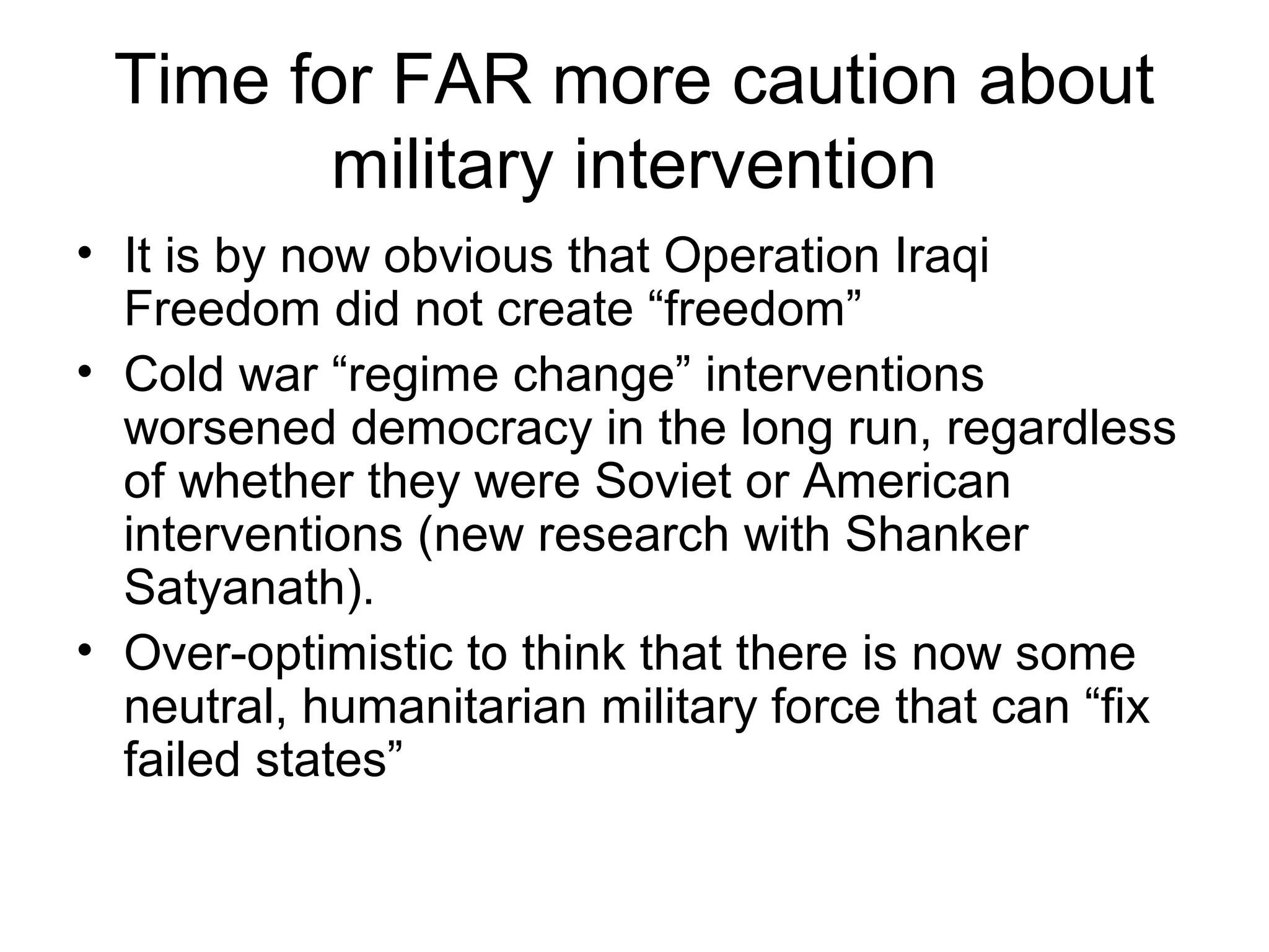 Time for FAR more caution about
military intervention
• It is by now obvious that Operation Iraqi
Freedom did not create “freedom”
• Cold war “regime change” interventions
worsened democracy in the long run, regardless
of whether they were Soviet or American
interventions (new research with Shanker
Satyanath).
• Over-optimistic to think that there is now some
neutral, humanitarian military force that can “fix
failed states”
 