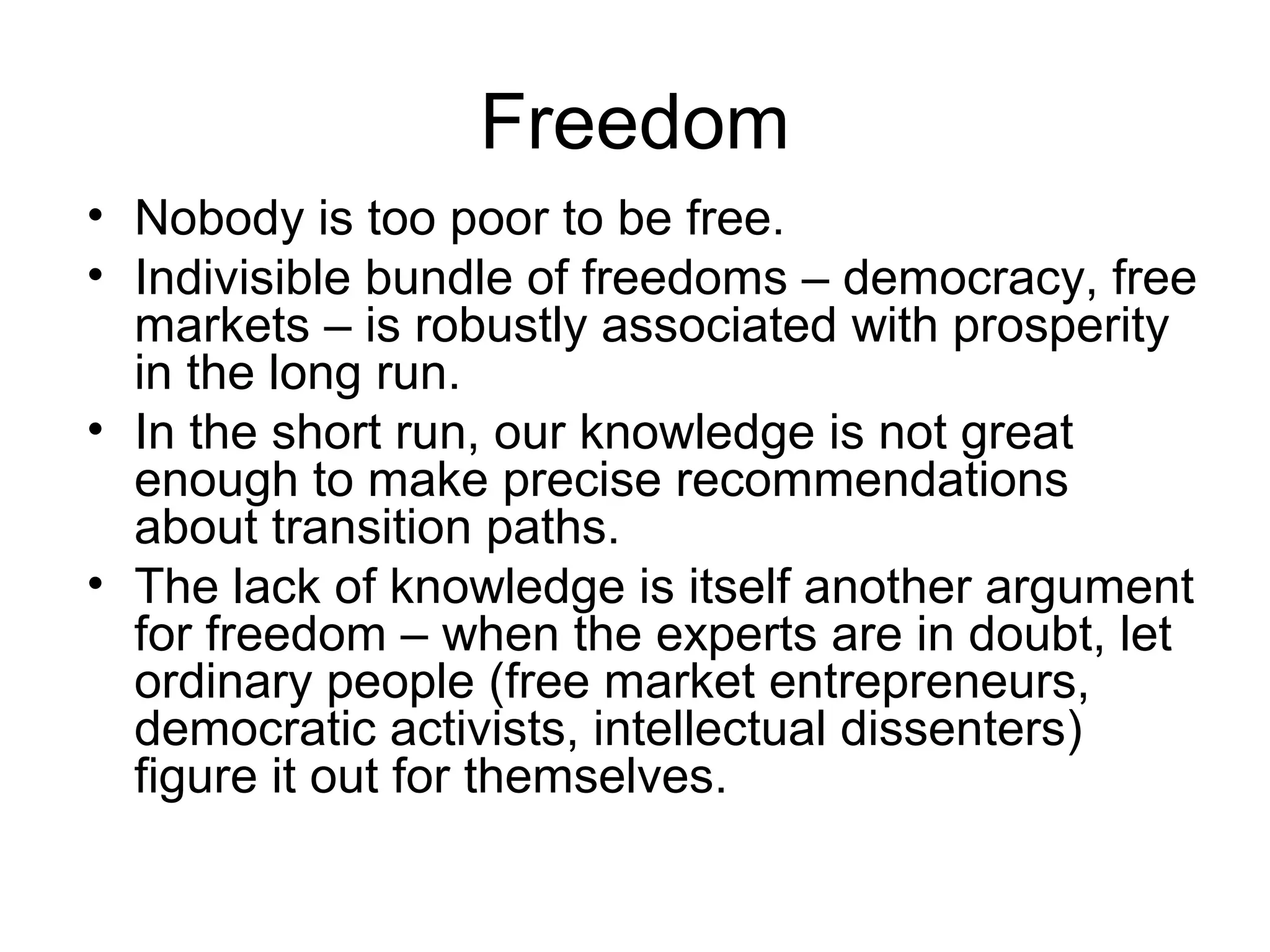Freedom
• Nobody is too poor to be free.
• Indivisible bundle of freedoms – democracy, free
markets – is robustly associated with prosperity
in the long run.
• In the short run, our knowledge is not great
enough to make precise recommendations
about transition paths.
• The lack of knowledge is itself another argument
for freedom – when the experts are in doubt, let
ordinary people (free market entrepreneurs,
democratic activists, intellectual dissenters)
figure it out for themselves.
 