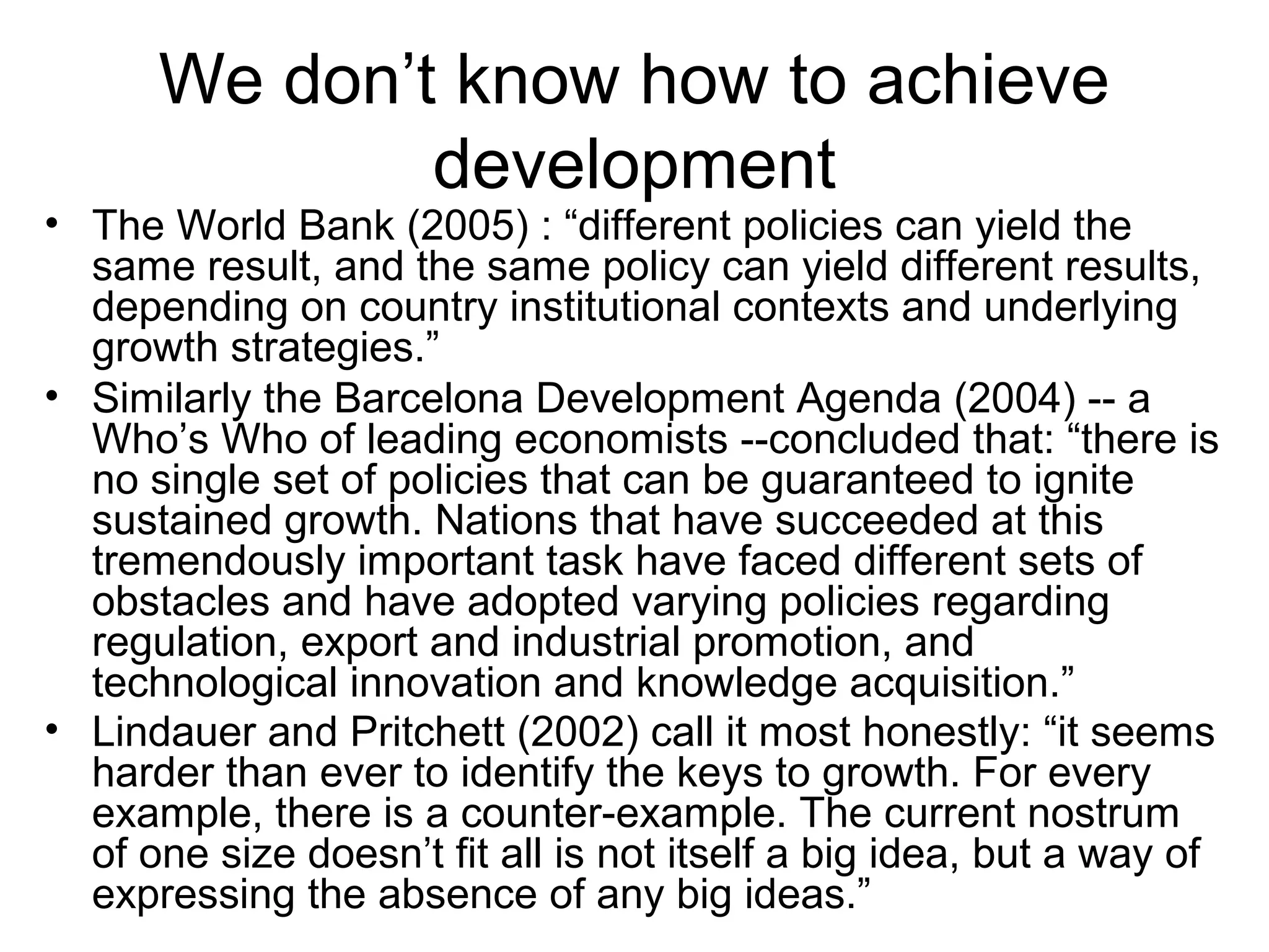 We don’t know how to achieve
development
• The World Bank (2005) : “different policies can yield the
same result, and the same policy can yield different results,
depending on country institutional contexts and underlying
growth strategies.”
• Similarly the Barcelona Development Agenda (2004) -- a
Who’s Who of leading economists --concluded that: “there is
no single set of policies that can be guaranteed to ignite
sustained growth. Nations that have succeeded at this
tremendously important task have faced different sets of
obstacles and have adopted varying policies regarding
regulation, export and industrial promotion, and
technological innovation and knowledge acquisition.”
• Lindauer and Pritchett (2002) call it most honestly: “it seems
harder than ever to identify the keys to growth. For every
example, there is a counter-example. The current nostrum
of one size doesn’t fit all is not itself a big idea, but a way of
expressing the absence of any big ideas.”
 