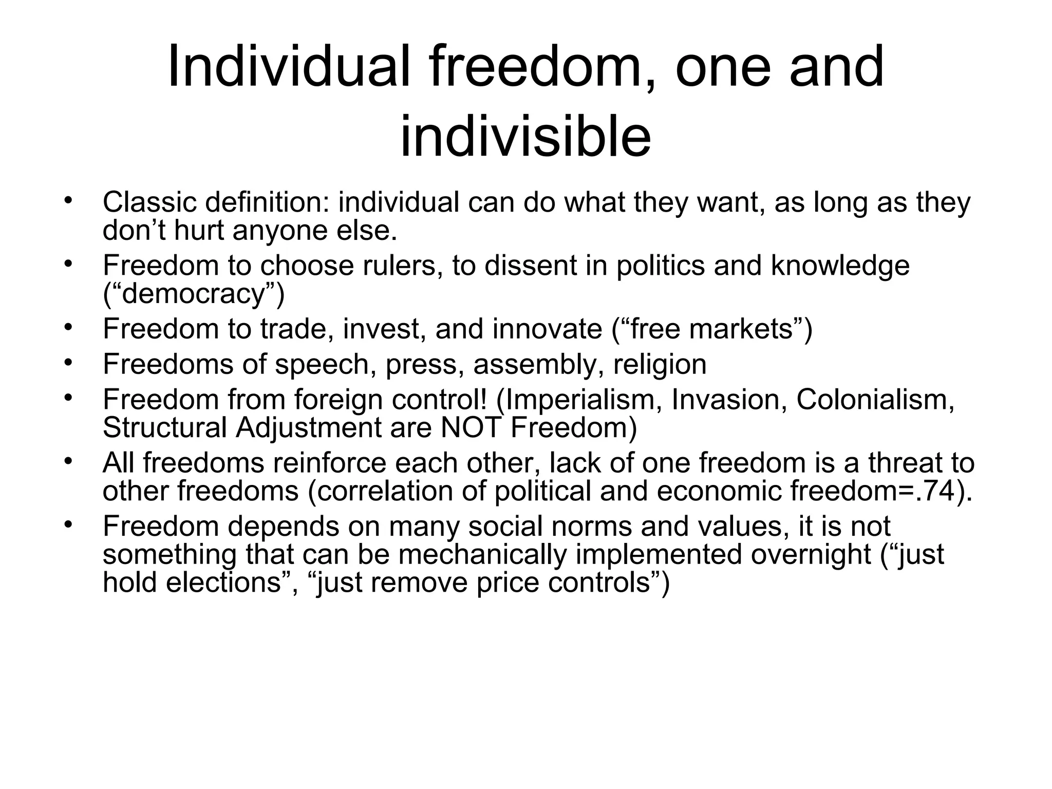 Individual freedom, one and
indivisible
• Classic definition: individual can do what they want, as long as they
don’t hurt anyone else.
• Freedom to choose rulers, to dissent in politics and knowledge
(“democracy”)
• Freedom to trade, invest, and innovate (“free markets”)
• Freedoms of speech, press, assembly, religion
• Freedom from foreign control! (Imperialism, Invasion, Colonialism,
Structural Adjustment are NOT Freedom)
• All freedoms reinforce each other, lack of one freedom is a threat to
other freedoms (correlation of political and economic freedom=.74).
• Freedom depends on many social norms and values, it is not
something that can be mechanically implemented overnight (“just
hold elections”, “just remove price controls”)
 