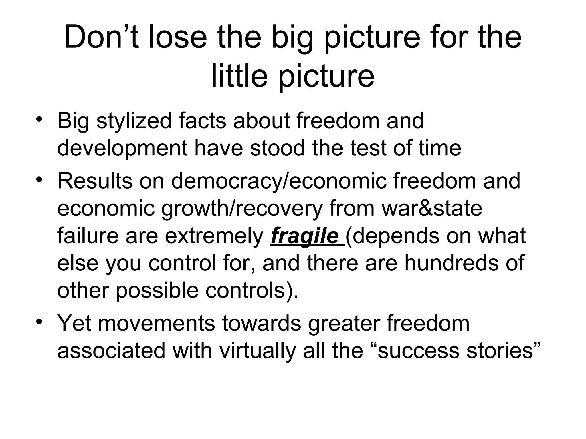 Don’t lose the big picture for the
little picture
• Big stylized facts about freedom and
development have stood the test of time
• Results on democracy/economic freedom and
economic growth/recovery from war&state
failure are extremely fragile (depends on what
else you control for, and there are hundreds of
other possible controls).
• Yet movements towards greater freedom
associated with virtually all the “success stories”
 