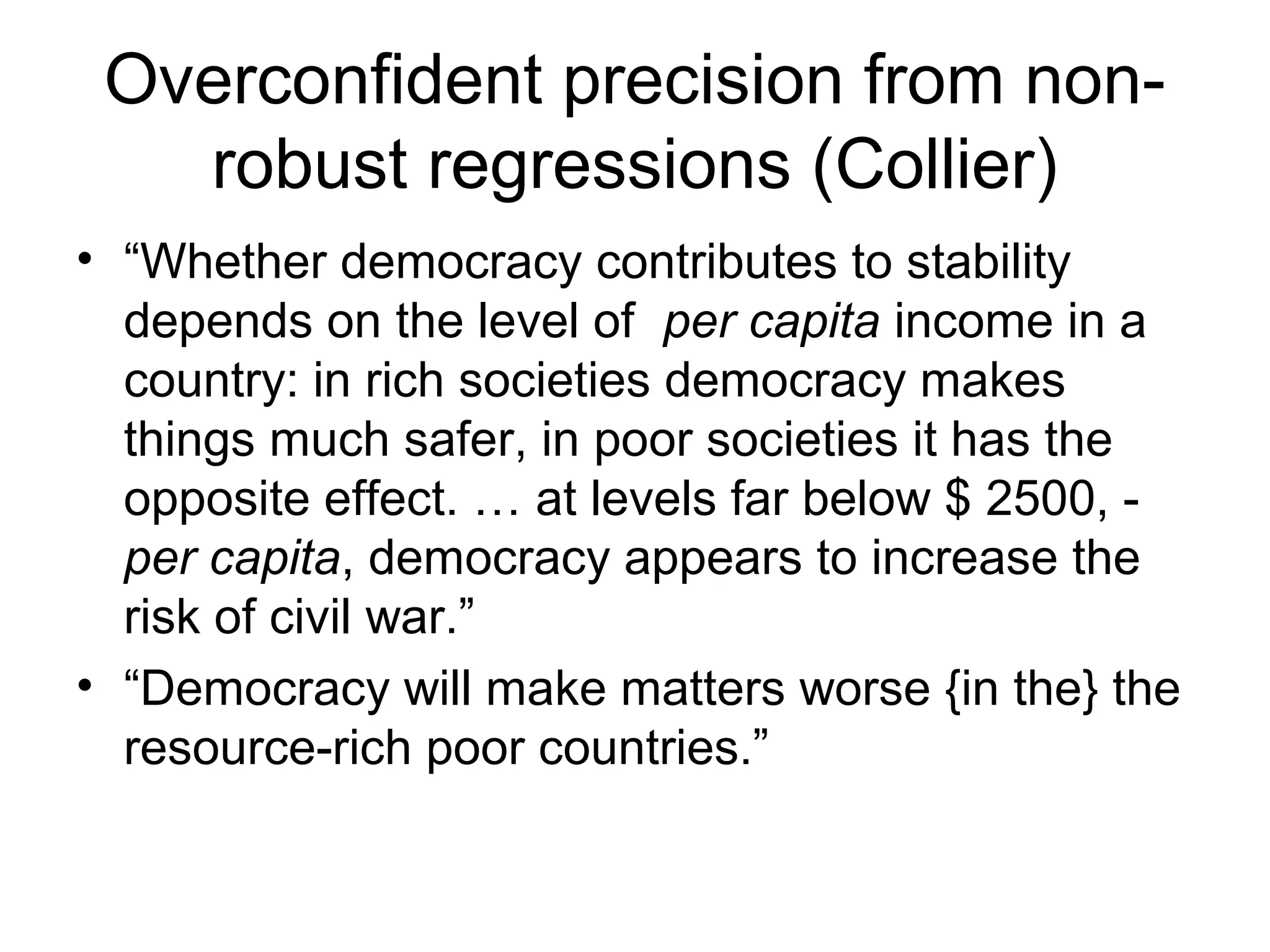 Overconfident precision from non-
robust regressions (Collier)
• “Whether democracy contributes to stability
depends on the level of per capita income in a
country: in rich societies democracy makes
things much safer, in poor societies it has the
opposite effect. … at levels far below $ 2500, -
per capita, democracy appears to increase the
risk of civil war.”
• “Democracy will make matters worse {in the} the
resource-rich poor countries.”
 