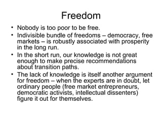 Freedom
• Nobody is too poor to be free.
• Indivisible bundle of freedoms – democracy, free
markets – is robustly associated with prosperity
in the long run.
• In the short run, our knowledge is not great
enough to make precise recommendations
about transition paths.
• The lack of knowledge is itself another argument
for freedom – when the experts are in doubt, let
ordinary people (free market entrepreneurs,
democratic activists, intellectual dissenters)
figure it out for themselves.
 