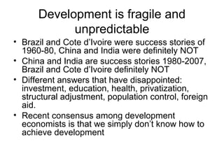 Development is fragile and
unpredictable
• Brazil and Cote d’Ivoire were success stories of
1960-80, China and India were definitely NOT
• China and India are success stories 1980-2007,
Brazil and Cote d’Ivoire definitely NOT
• Different answers that have disappointed:
investment, education, health, privatization,
structural adjustment, population control, foreign
aid.
• Recent consensus among development
economists is that we simply don’t know how to
achieve development
 