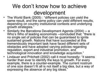 We don’t know how to achieve
development
• The World Bank (2005) : “different policies can yield the
same result, and the same policy can yield different results,
depending on country institutional contexts and underlying
growth strategies.”
• Similarly the Barcelona Development Agenda (2004) -- a
Who’s Who of leading economists --concluded that: “there is
no single set of policies that can be guaranteed to ignite
sustained growth. Nations that have succeeded at this
tremendously important task have faced different sets of
obstacles and have adopted varying policies regarding
regulation, export and industrial promotion, and
technological innovation and knowledge acquisition.”
• Lindauer and Pritchett (2002) call it most honestly: “it seems
harder than ever to identify the keys to growth. For every
example, there is a counter-example. The current nostrum
of one size doesn’t fit all is not itself a big idea, but a way of
expressing the absence of any big ideas.”
 