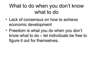 What to do when you don’t know
what to do
• Lack of consensus on how to achieve
economic development
• Freedom is what you do when you don’t
know what to do – let individuals be free to
figure it out for themselves.
 