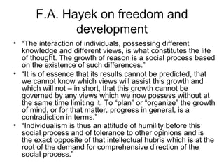 F.A. Hayek on freedom and
development
• “The interaction of individuals, possessing different
knowledge and different views, is what constitutes the life
of thought. The growth of reason is a social process based
on the existence of such differences.”
• “It is of essence that its results cannot be predicted, that
we cannot know which views will assist this growth and
which will not – in short, that this growth cannot be
governed by any views which we now possess without at
the same time limiting it. To “plan” or “organize” the growth
of mind, or for that matter, progress in general, is a
contradiction in terms.”
• “Individualism is thus an attitude of humility before this
social process and of tolerance to other opinions and is
the exact opposite of that intellectual hubris which is at the
root of the demand for comprehensive direction of the
social process.”
 
