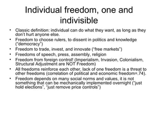 Individual freedom, one and
indivisible
• Classic definition: individual can do what they want, as long as they
don’t hurt anyone else.
• Freedom to choose rulers, to dissent in politics and knowledge
(“democracy”)
• Freedom to trade, invest, and innovate (“free markets”)
• Freedoms of speech, press, assembly, religion
• Freedom from foreign control! (Imperialism, Invasion, Colonialism,
Structural Adjustment are NOT Freedom)
• All freedoms reinforce each other, lack of one freedom is a threat to
other freedoms (correlation of political and economic freedom=.74).
• Freedom depends on many social norms and values, it is not
something that can be mechanically implemented overnight (“just
hold elections”, “just remove price controls”)
 