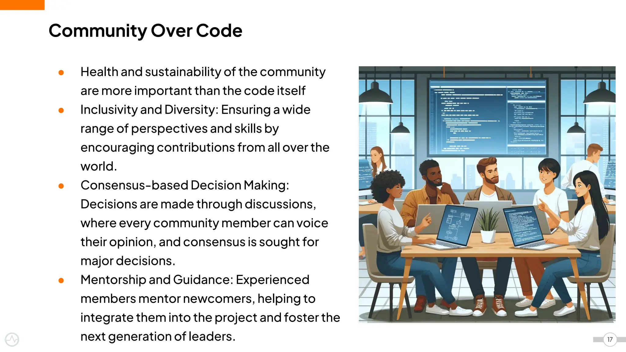 Community Over Code
● Health and sustainability of the community
are more important than the code itself
● Inclusivity and Diversity: Ensuring a wide
range of perspectives and skills by
encouraging contributions from all over the
world.
● Consensus-based Decision Making:
Decisions are made through discussions,
where every community member can voice
their opinion, and consensus is sought for
major decisions.
● Mentorship and Guidance: Experienced
members mentor newcomers, helping to
integrate them into the project and foster the
next generation of leaders. 17
 