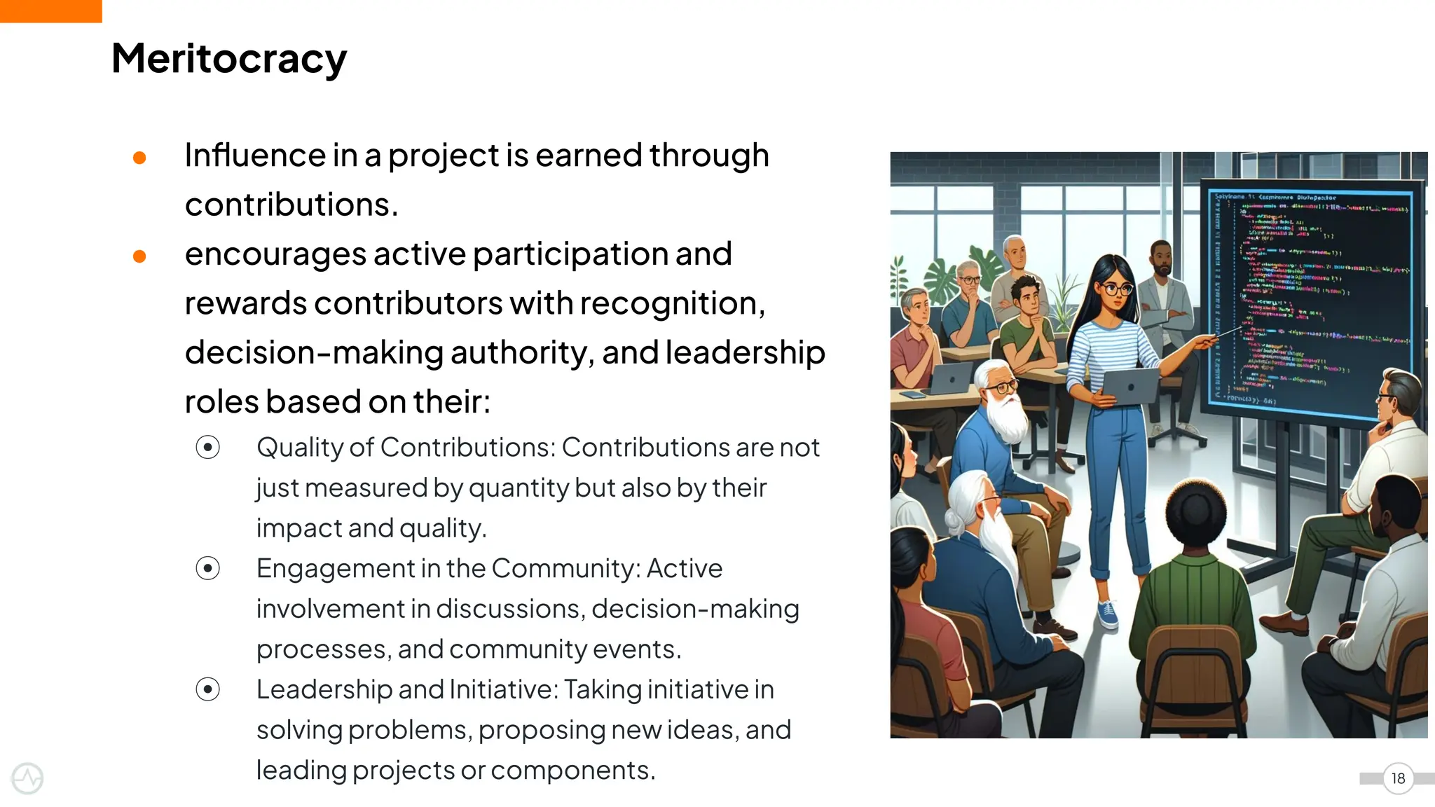 Meritocracy
● Inﬂuence in a project is earned through
contributions.
● encourages active participation and
rewards contributors with recognition,
decision-making authority, and leadership
roles based on their:
⦿ Quality of Contributions: Contributions are not
just measured by quantity but also by their
impact and quality.
⦿ Engagement in the Community: Active
involvement in discussions, decision-making
processes, and community events.
⦿ Leadership and Initiative: Taking initiative in
solving problems, proposing new ideas, and
leading projects or components. 18
 